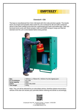 Empteezy® 4 Muir Rd – Houstoun Ind Est – Livingston – EH54 5DR
T: +44(0)1506 430309
E: advice@empteezy.co.uk
Chemstor® - CS5
The base is manufactured from 3mm mild steel with 2mm side and door panels. The double
doors are hinged and lockable while inside the unit is shelved for 5ltr and 25ltr containers
above a fully seam welded sump that has a galvanised grid mesh removable deck. High and
low level louvre vents with flame arrestor mesh and forklift transport hoops are fitted as
standard and the unit is shot blasted before being painted.
Size 1500mm L x 750mm W x 1633mm H at the highest point
N° of containers 20 x 25ltr
Sump capacity 260ltr
Colour Green RAL 6029
Tare weight 240kg
Note: This unit will be delivered by an articulated vehicle, therefore please ensure that a
vehicle of this size can access your premises before ordering and advise us accordingly.
 