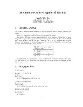 chemsym.sty ký hiệu nguyên tố hóa học
Nguyễn Hữu Điển
Khoa Toán - Cơ - Tin học
ĐHKHTN Hà Nội, ĐHQGHN
1 Giới thiệu gói lệnh
Tác giả Mats Dahlgren đã viết gói lệnh cho tên các nguyên tố hóa học, có 110 mười lệnh, tại
địa chỉ
http://tug.ctan.org/tex-archive/macros/latex/contrib/chemsym/
Các lệnh có thể chạy trong môi trường toán hoặc không đều được. Nhưng theo tôi người
dùng đã là công thức hóa học nên để trong môi trường toán. Gói lệnh đã định nghĩa lại 6 lệnh
đã có trong AMSTEX như P, S, Re, Pr là ¶, §, , Pr và H, O nhưng chạy với tiếng
Việt, gói lệnh tiếng việt có đã có định nghĩa này rồi nên văn bản chữ có dấu hỏi không đúng
và bị lỗi. Tôi bỏ hai lệnh này đi vậy chỉ còn
TEX Với chemsym Kết quả
Lệnh gói lệnh
P Pp ¶
S Ss §
Re re
Pr pr Pr
Trong MiKTeX đã có gói lệnh này, nếu các bạn không sửa như tôi chỉ ra ở trên thì sẽ bị lỗi.
Tốt nhất là lấy gói lệnh về sử trong tệp chemsym.sty. Tôi sẽ đưa gói lệnh tôi dùng vào bài sau
đầy đủ hơn.
2 Sử dụng kí hiệu
1. Đơn giản là
$H_2O^+$ $H_2O^-$
H2O+
H2O−
2. Có thể không dùng môi trường toán
H_2O C_6H_{12}O_6
H2OC6H12O6
3. Nếu không dùng lệnh thì trong môi trường toán
$H_2O C_6H_{12}O_6$
H2OC6H12O6
4. Công thức
1
 