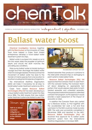 +27 21 788 9980 • +27 82 831 2924 • www.chemdetect.co.za • info@chemdetect.co.za



ChemiCal investigation serviCes newsletter       independent & objective                        DeCember 2009




   Ballast water boost
      Chemical Investigation Services together
   with Prof Rob Knutsen at the University of Cape
   Town have helped a Cape Town based
   entrepreneur develop a novel ballast water
   treatment system for ships.
      Ballast water is pumped into vessels so as to
   trim the vessel, keep the propeller at optimum
   depth and ensure the draft matches the
   prevailing sea conditions.
      Ships pump ballast water on board during a
                                                                           Accelerated corrosion test cell
   voyage and then discharge the ballast water
   when it is no longer needed. This transcontinental   treated seawater they produce is corrosive to
   movement of ballast water has lead to the            the steel plate onboard ships or damaging to
   transfer of marine species from one location to      paint systems inside ballast tanks.
   another including harmful species of organisms.         Resource Ballast Technologies (Pty) Ltd
      The International Maritime Organisation           approached the Corrosion Team to assist them
   (IMO) will make it mandatory for all ships to        with the corrosion testing. The Corrosion Team
   install ballast water treatment systems by 2014.     set about designing an appropriate test
      Cape Town based Resource Ballast                  pattern that would expose steel plate to both
   Technologies (Pty) Ltd has been developing a         treated seawater and untreated seawater.
   unique ballast water treatment system for ships      They proposed a laboratory based accelerated
   since 2006. The IMO require that new ballast         corrosion test program, as this approach would
   water treatment systems be tested to see if the      provide a rapid assessment of the impact of
                                                        seawater on steel.

      Simon says...                                        In addition the Corrosion Team also carried
                                                        out a literature review, so that together with
                                                        the accelerated test work a full and final
      Talk to us about                                  submission to the IMO could be made by early
      corrosion                                         2009. The work was successfully completed in
      mitigation &                                      December 2008 and reported to the IMO.
      materials selection                               Resource Ballast Technologies (Pty) Ltd
      at the DESIGN                                     received final approval for its ballast water
      stage                                             treatment system from the International
                                                        Maritime Organisation in October 2009.
 