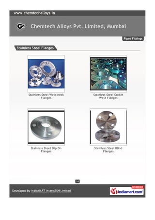 Chemtech Alloys Pvt. Limited, Mumbai

                                                                 Pipes Fittings


Stainless Steel Flanges




       Stainless Steel Weld neck        Stainless Steel Socket
                Flanges                     Weld Flanges




        Stainless Steel Slip On         Stainless Steel Blind
               Flanges                         Flanges




                                   14
 
