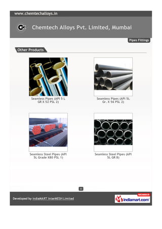 Chemtech Alloys Pvt. Limited, Mumbai

                                                              Pipes Fittings


Other Products




       Seamless Pipes (API 5 L          Seamless Pipes (API 5L
           GR X 52 PSL 2)                  Gr. X 56 PSL 2)




      Seamless Steel Pipes (API        Seamless Steel Pipes (API
        5L Grade X80 PSL 1)                   5L GR B)




                                  22
 
