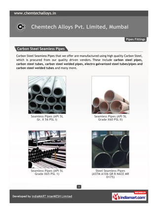 Chemtech Alloys Pvt. Limited, Mumbai

                                                                               Pipes Fittings


Carbon Steel Seamless Pipes
Carbon Steel Seamless Pipes that we offer are manufactured using high quality Carbon Steel,
which is procured from our quality driven vendors. These include carbon steel pipes,
carbon steel tubes, carbon steel welded pipes, electro galvanized steel tubes/pipes and
carbon steel welded tubes and many more.




          Seamless Pipes (API 5L                        Seamless Pipes (API 5L
             Gr. X 56 PSL I)                              Grade X60 PSL II)




          Seamless Pipes (API 5L                         Steel Seamless Pipes
            Grade X65 PSL 1)                          (ASTM A106 GR B NACE MR
                                                                 0175)


                                            3
 