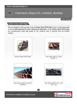 Chemtech Alloys Pvt. Limited, Mumbai

                                                                            Pipes Fittings


Carbon Steel SAW Pipes
We are engaged in offering wide range of Carbon Steel EFSW Pipes that is widely demanded
in several petrochemical & other commercial industries. These Carbon Steel EFSW Pipes
are manufactured using high grade of raw material that is sourced from our reliable
vendors.




         Carbon Steel SAW Pipes                       Saw Pipes (API 5 L GR X
                                                            46 PSL 1)




        Saw Pipes (API 5L Grade X                   Saw Pipes (API 5L Gr. X 56
                60 PSL2)                                    PSL 2 D)


                                           4
 