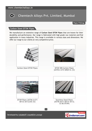 Chemtech Alloys Pvt. Limited, Mumbai

                                                                               Pipes Fittings


Carbon Steel EFSW Pipes
We manufacture an extensive range of Carbon Steel EFSW Pipes that are known for their
durability and performance. Our range is fabricated with high grade raw material and find
application in many industries. This range is available in various sizes and dimensions. We
offer our range to our clients at very competitive price.




         Carbon Steel EFSW Pipes                       EFSW IBR Carbon Pipes
                                                      (ASTM A 672 GR60 CL 22)




         EFSW Pipes (ASTM A 671                          Seamless Steel Pipes
           GR CC 60 CLASS 32)                          (ASTM A671 GR CC 60 CL
                                                            32 BE EFSW)


                                            5
 