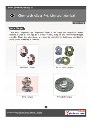Chemtech Alloys Pvt. Limited, Mumbai

                                                                               Pipes Fittings


Metal Flanges
These Metal Flanges and Pipe Flanges are a forged or cast ring of steel designed to connect
sections of pipe or join pipe to a pressure vessel, pump or any other integral flanged
assembly. These steel pipe flanges are joined to each other by bolting and joined to the
piping system by welding or threading.




            Weld Neck Flanges                            Socket Weld Flanges




               Blind Flanges                              Threaded Flanges




                                            7
 