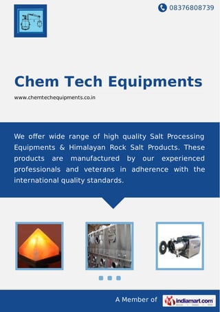 08376808739
A Member of
Chem Tech Equipments
www.chemtechequipments.co.in
We oﬀer wide range of high quality Salt Processing
Equipments & Himalayan Rock Salt Products. These
products are manufactured by our experienced
professionals and veterans in adherence with the
international quality standards.
 