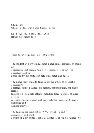 Chem/Tox
Chemical Research Paper Requirements
SFTY 4213/5213 crn 37012/37013
Block 2, summer 2016
Term Paper Requirements (100 points)
The student will write a research paper on a chemical, or group
of
chemicals, that present toxicity to humans. The subject
chemical must be
approved by the professor before research can begin.
The paper must include discussions regarding the specific
chemical’s
chemical name, physical properties, common uses, exposure
limits,
toxicokinetics, acute effects including target organs, chronic
effects
including target organs, and protocols for industrial hygiene
sampling and
sample analysis.
The term paper must follow APA formatting and style
guidelines, and shall
consist of a cover page, table of contents, abstract or executive
 