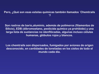 Pero, ¿Qué son esas estelas químicas también llamados ´Chemtrails´? Son rastros de bario,aluminio, además de polímeros (filamentos de Silicio), EDB (dibromoetano, pesticida químico ya prohibido) y una larga lista de sustancias no idenfiticadas, algunas incluso células humanas, glóbulos rojos y blancos. Los chemtrails son dispersados, fumigados por aviones de origen desconocido, en cantidades de toneladas en los cielos de todo el mundo cada día. 