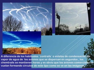 A diferencia de los habituales `contrails´ o estelas de condensación de vapor de agua de  los aviones que se dispersan en segundos , los chemtrails se mantienen horas y es obvio que los aviones comerciales no vuelan formando círculos de este tipo como se ve en las imágenes.  