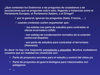 ¿Qué contestan los Gobiernos a las preguntas de ciudadanos o de  asociaciones que se preguntan sobre esto, llegando a instancias como el Parlamento Europeo, el Parlamento Italiano, o el Griego?    por lo general, ignoran las preguntas (Italia, Francia, ... )      cuando contestan suelen argumentar que:    las estelas son parte de estudios para contrastar el  efecto invernadero (USA)    son estelas de condensación normales de la aviación  comercial (España)    son parte de estudios para contrastar el terrorismo  (Alemania)  Es decir no hay una respuesta  consistente y plausible . Muchos ciudadanos creemos que en realidad los chemtrails son: Parte de proyectos secretos para el estudio y control del clima y/o Parte de proyectos de guerra biológica para relacionados con patógenos ... 