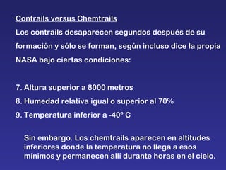 Contrails versus Chemtrails Los contrails desaparecen segundos después de su formación y sólo se forman, según incluso dice la propia NASA bajo ciertas condiciones: Altura superior a 8000 metros Humedad relativa igual o superior al 70% Temperatura inferior a -40º C Sin embargo. Los chemtrails aparecen en altitudes inferiores donde la temperatura no llega a esos mínimos y permanecen allí durante horas en el cielo.  