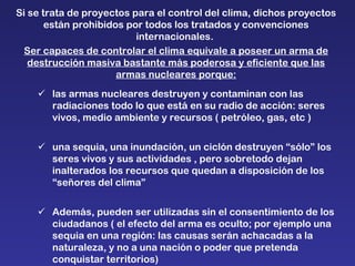 Si se trata de proyectos para el control del clima, dichos proyectos están prohibidos por todos los tratados y convenciones internacionales.  Ser capaces de controlar el clima equivale a poseer un arma de destrucción masiva bastante más poderosa y eficiente que las armas nucleares porque:  las armas nucleares destruyen y contaminan con las radiaciones todo lo que está en su radio de acción: seres vivos, medio ambiente y recursos ( petróleo, gas, etc )   una sequia, una inundación, un ciclón destruyen “sólo” los seres vivos y sus actividades , pero sobretodo dejan inalterados los recursos que quedan a disposición de los “señores del clima”  Además, pueden ser utilizadas sin el consentimiento de los ciudadanos ( el efecto del arma es oculto; por ejemplo una sequia en una región: las causas serán achacadas a la naturaleza, y no a una nación o poder que pretenda conquistar territorios) 