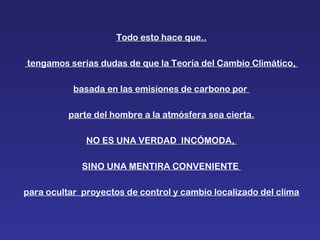 Todo esto hace que.. tengamos serias dudas de que la Teoría del Cambio Climático,  basada en las emisiones de carbono por  parte del hombre a la atmósfera sea cierta. NO ES UNA VERDAD  INCÓMODA,  SINO UNA MENTIRA CONVENIENTE  para ocultar  proyectos de control y cambio localizado del clima 