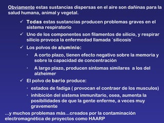 ...y muchos problemas más...creados por la contaminación electromagnética de proyectos como HAARP  Obviamente  estas sustancias dispersas en el aire son dañinas para la salud humana, animal y vegetal.  Todas  estas sustancias producen problemas graves en el sistema respiratorio  Uno de los componentes son filamentos de silicio, y respirar silicio provoca la enfermedad llamada `silicosis`  Los polvos de  aluminio:  A corto plazo, tienen efecto negativo sobre la memoria y sobre la capacidad de concentración  A largo plazo, producen síntomas similares  a los del alzheimer  El polvo de  bario  produce:   estados de fadiga ( provocan el contraer de los musculos)  inhibición del sistema immunitario, osea, aumenta la posibilidades de que la gente enferme, a veces muy gravemente 
