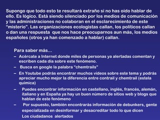 Supongo que todo esto te resultará extraño si no has oido hablar de ello. Es lógico. Está siendo silenciado por los medios de comunicación y las administraciones no colaboran en el esclarecimiento de este “misterio”. Las organizaciones ecologistas callan, los políticos callan o dan una respuesta  que nos hace preocuparnos aun más, los medios españoles (otros ya han comenzado a hablar) callan. Para saber más... Acércate a Internet donde miles de personas ya alertadas comentan y escriben cada día sobre este fenómeno. Busca en google la palabra “chemtrails”  En Youtube podrás encontrar muchos vídeos sobre este tema y podrás apreciar mucho mejor la diferencia entre contrail y chemtrail (estela quimica) Puedes encontrar información en castellano, inglés, francés, alemán, italiano y en España ya hay un buen número de sitios web y blogs que hablan de este fenómeno Por supuesto, también encontrarás información de debunkers, gente  especializada en desinformar y desacreditar todo lo que dicen  Los ciudadanos  alertados 