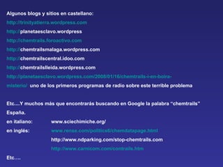 Algunos blogs y sitios en castellano:  http://trinityatierra.wordpress.com http:// planetaesclavo.wordpress http://chemtrails.foroactivo.com http:// chemtrailsmalaga.wordpress.com  http:// chemtrailscentral.idoo.com  http:// chemtrailslleida.wordpress.com  http://planetaesclavo.wordpress.com/2008/01/16/chemtrails-i-en-boira- misterio/   uno de los primeros programas de radio sobre este terrible problema Etc....Y muchos más que encontrarás buscando en Google la palabra “chemtrails”  España. en italiano:  www.sciechimiche.org/ en inglés: www.rense.com/politics6/chemdatapage.html http://www.ndparking.com/stop-chemtrails.com  http://www.carnicom.com/contrails.htm Etc…. 