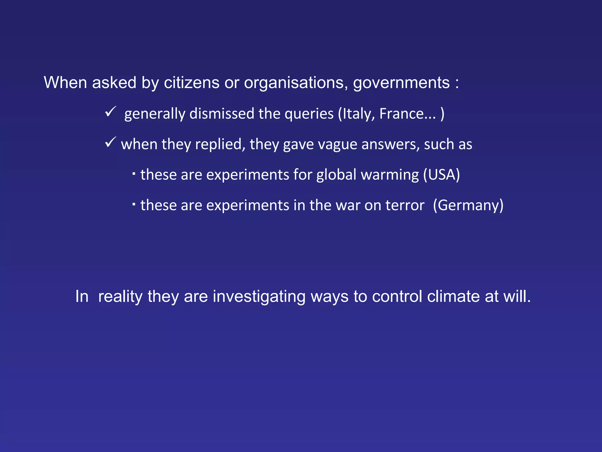 When asked by citizens or organisations, governments :    generally dismissed the queries (Italy, France... )    when they replied, they gave vague answers, such as    these are experiments for global warming (USA)    these are experiments in the war on terror   (Germany) In  reality they are investigating ways to control climate at will. 