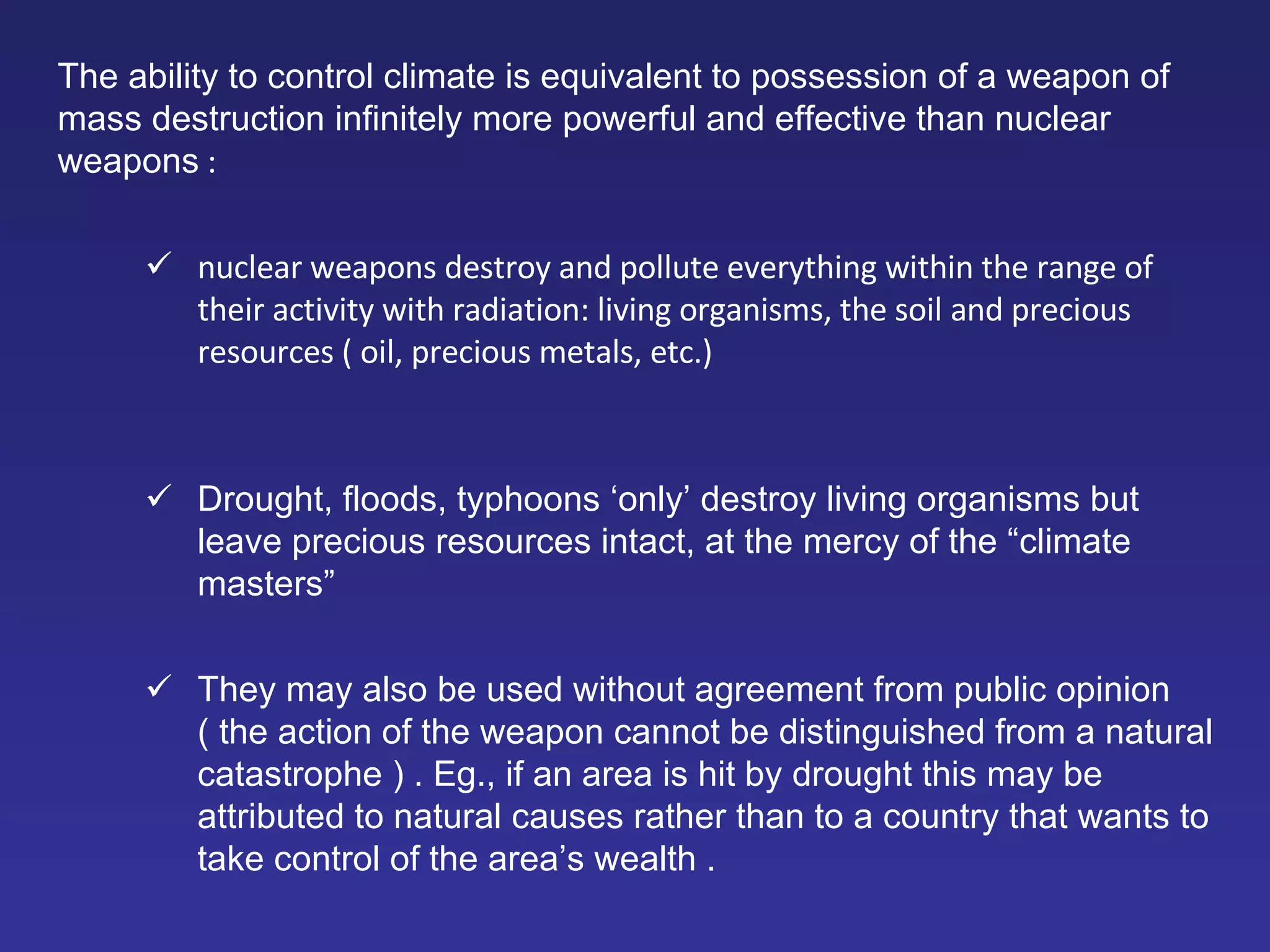 The ability to control climate is equivalent to possession of a weapon of mass destruction infinitely more powerful and effective than nuclear weapons  :  nuclear weapons destroy and pollute everything within the range of their activity with radiation: living organisms, the soil and precious resources ( oil, precious metals, etc.)  Drought, floods, typhoons ‘only’ destroy living organisms but leave precious resources intact, at the mercy of the “climate masters”  They may also be used without agreement from public opinion ( the action of the weapon cannot be distinguished from a natural catastrophe )  .  Eg., if an area is hit by drought this may be attributed to natural causes rather than to a country that wants to take control of the area’s wealth . 