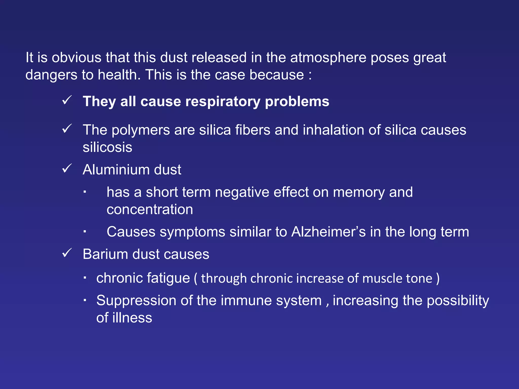 It is obvious that this dust released in the atmosphere poses great dangers to health. This is the case because  :  They all cause respiratory problems  The polymers are silica fibers and inhalation of silica causes silicosis  Aluminium dust  has a short term negative effect on memory and concentration  Causes symptoms similar to Alzheimer’s in the long term   Barium dust causes    chronic fatigue  ( through chronic increase of muscle tone )  Suppression of the immune system   ,  increasing the possibility of illness 