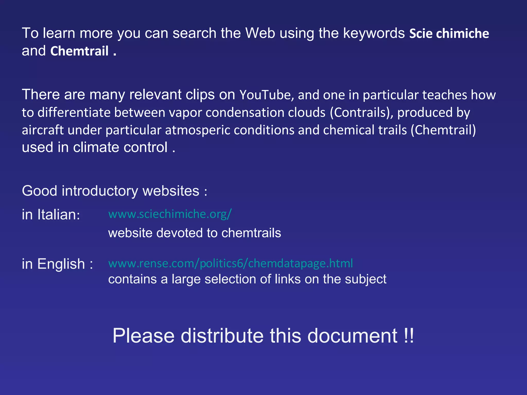 To learn more you can search the Web using the keywords   Scie chimiche  and   Chemtrail  . There are many relevant clips on   YouTube, and one in particular teaches how to differentiate between vapor condensation clouds   (Contrails), produced by aircraft under particular atmosperic conditions and chemical trails (Chemtrail)  used in climate control  . Good introductory websites   : in Italian :  www.sciechimiche.org/ website devoted to chemtrails in English  : www.rense.com/politics6/chemdatapage.html contains a large selection of links on the subject Please distribute this document  !! 