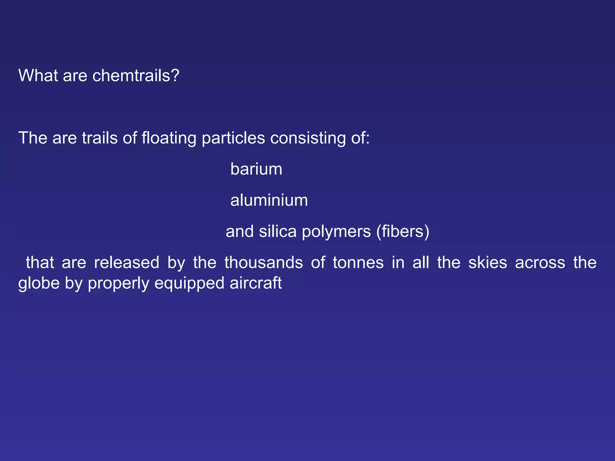What are chemtrails?   The are trails of floating particles consisting of: barium   aluminium   and silica polymers (fibers) that are released by the thousands of tonnes in all the skies across the globe by properly equipped aircraft 