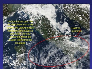 Rastros químicos Vemos linhas que não se dissolvem como os rsatros de condensação habituais dos aviões e que ficam  no céu deixando linhas de muitos kilômetros de longitude 
