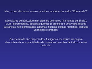 Mas, o que são esses rastros químicos também chamados ´Chemtrails´? São rastros de bário,alumínio, além de polímeros (filamentos de Silício), EDB (dibromoetano, pesticida químico já proibido) e uma vasta lista de sustâncias não identificadas, algumas inclusive células humanas, glóbulos vermelhos e brancos. Os chemtrails são dispersados, fumigados por aviões de origem desconhecida, em quantidades de toneladas nos céus de todo o mundo cada dia. 