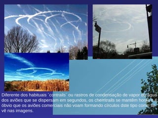 Diferente dos habituais `contrails´ ou rastros de condensação de vapor de água dos aviões que se dispersam em segundos, os chemtrails se mantêm horas e é óbvio que os aviões comerciais não voam formando círculos dste tipo como se vê nas imagens.  