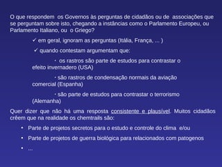 O que respondem  os Governos às perguntas de cidadãos ou de  associações que se perguntam sobre isto, chegando a instâncias como o Parlamento Europeu, ou Parlamento Italiano, ou  o Griego?    em geral, ignoram as perguntas (Itália, França, ... )      quando contestam argumentam que:    os rastros são parte de estudos para contrastar o  efeito invernadero (USA)    são rastros de condensação normais da aviação  comercial (Espanha)    são parte de estudos para contrastar o terrorismo  (Alemanha)  Quer dizer que não há uma resposta  consistente e plausível . Muitos cidadãos crêem que na realidade os chemtrails são: Parte de projetos secretos para o estudo e controle do clima  e/ou Parte de projetos de guerra biológica para relacionados com patogenos ... 