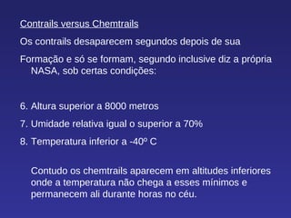 Contrails versus Chemtrails Os contrails desaparecem segundos depois de sua Formação e só se formam, segundo inclusive diz a própria NASA, sob certas condições: Altura superior a 8000 metros Umidade relativa igual o superior a 70% Temperatura inferior a -40º C Contudo os chemtrails aparecem em altitudes inferiores onde a temperatura não chega a esses mínimos e permanecem ali durante horas no céu.  