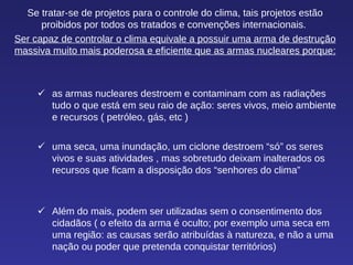 Se tratar-se de projetos para o controle do clima, tais projetos estão proibidos por todos os tratados e convenções internacionais.  Ser capaz de controlar o clima equivale a possuir uma arma de destrução massiva muito mais poderosa e eficiente que as armas nucleares porque:  as armas nucleares destroem e contaminam com as radiações tudo o que está em seu raio de ação: seres vivos, meio ambiente e recursos ( petróleo, gás, etc )   uma seca, uma inundação, um ciclone destroem “só” os seres vivos e suas atividades , mas sobretudo deixam inalterados os recursos que ficam a disposição dos “senhores do clima”  Além do mais, podem ser utilizadas sem o consentimento dos cidadãos ( o efeito da arma é oculto; por exemplo uma seca em uma região: as causas serão atribuídas à natureza, e não a uma nação ou poder que pretenda conquistar territórios) 