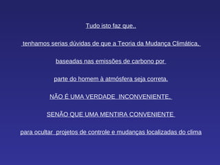 Tudo isto faz que.. tenhamos serias dúvidas de que a Teoria da Mudança Climática,  baseadas nas emissões de carbono por  parte do homem à atmósfera seja correta. NÃO É UMA VERDADE  INCONVENIENTE,  SENÃO QUE UMA MENTIRA CONVENIENTE  para ocultar  projetos de controle e mudanças localizadas do clima 