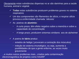 ...e muitos outros problemas mais...criados pela contaminação electromagnética de projetos como HAARP  Obviamente  estas substâncias dispersas no ar são daninhas para a saúde humana, animal e vegetal.  Todas  estas substâncias produzem problemas graves no sistema respiratório  Um dos componentes são filamentos de silício, e respirar silício provoca a enfermidade chamada `silicosis`  As  poeiras de  aluminio:  A curto prazo, têm efeito negativo sobre a memória e sobre a capacidade de concentração  A longo prazo, produzem sintomas similares  aos de alzheimer  A poeira de  bário  produz:   estados de fadiga ( provocam a contração dos músculos)  inibição do sistema imunológico, ou seja, aumenta a posibilidades de que a gente enferme, as vezes muito gravemente 