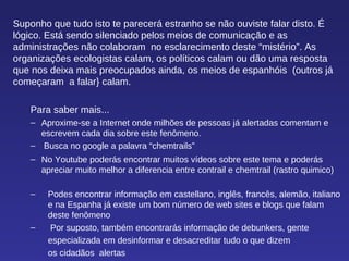 Suponho que tudo isto te parecerá estranho se não ouviste falar disto. É lógico. Está sendo silenciado pelos meios de comunicação e as administrações não colaboram  no esclarecimento deste “mistério”. As organizações ecologistas calam, os políticos calam ou dão uma resposta  que nos deixa mais preocupados ainda, os meios de espanhóis  (outros já começaram  a falar} calam. Para saber mais... Aproxime-se a Internet onde milhões de pessoas já alertadas comentam e escrevem cada dia sobre este fenômeno. Busca no google a palavra “chemtrails”  No Youtube poderás encontrar muitos vídeos sobre este tema e poderás apreciar muito melhor a diferencia entre contrail e chemtrail (rastro quimico) Podes encontrar informação em castellano, inglês, francês, alemão, italiano e na Espanha já existe um bom número de web sites e blogs que falam deste fenômeno Por suposto, também encontrarás informação de debunkers, gente  especializada em desinformar e desacreditar tudo o que dizem  os cidadãos  alertas 