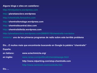 Alguns blogs e sites em castellano:  http://trinityatierra.wordpress.com http:// planetaesclavo.wordpress http://chemtrails.foroactivo.com http:// chemtrailsmalaga.wordpress.com  http:// chemtrailscentral.idoo.com  http:// chemtrailslleida.wordpress.com  http://planetaesclavo.wordpress.com/2008/01/16/chemtrails-i-en-boira- misterio/   uno de los primeros programas de radio sobre este terrible problema Etc....E muitos mais que encontrarás buscando en Google la palabra “chemtrails”  España. en italiano:  www.sciechimiche.org/ en inglés: www.rense.com/politics6/chemdatapage.html http://www.ndparking.com/stop-chemtrails.com  http://www.carnicom.com/contrails.htm Etc…. 