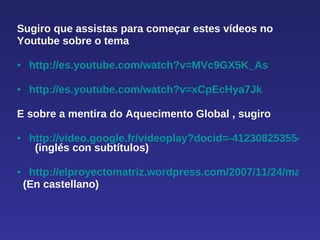 Sugiro que assistas para começar estes vídeos no  Youtube sobre o tema  http://es.youtube.com/watch?v=MVc9GX5K_As http://es.youtube.com/watch?v=xCpEcHya7Jk   E sobre a mentira do Aquecimento Global , sugiro http://video.google.fr/videoplay?docid=-4123082535546754758&hl=fr    (inglés con subtítulos) http://elproyectomatriz.wordpress.com/2007/11/24/manuel-toharia-y-la-polemica-del-cambio-climatico/ (En castellano) 