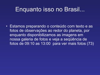 Enquanto isso no Brasil... Estamos preparando o conteúdo com texto e as fotos de observações ao redor do planeta, por enquanto disponibilizamos as imagens em nossa galeria de fotos e veja a seqüência de fotos de 09:10 as 13:00  para ver mais fotos (73) 