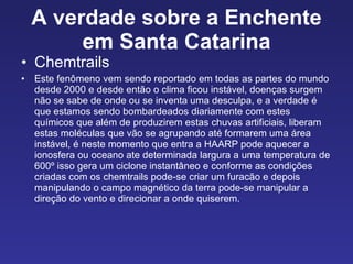 A verdade sobre a Enchente em Santa Catarina Chemtrails  Este fenômeno vem sendo reportado em todas as partes do mundo desde 2000 e desde então o clima ficou instável, doenças surgem não se sabe de onde ou se inventa uma desculpa, e a verdade é que estamos sendo bombardeados diariamente com estes químicos que além de produzirem estas chuvas artificiais, liberam estas moléculas que vão se agrupando até formarem uma área instável, é neste momento que entra a HAARP pode aquecer a ionosfera ou oceano ate determinada largura a uma temperatura de 600º isso gera um ciclone instantâneo e conforme as condições criadas com os chemtrails pode-se criar um furacão e depois manipulando o campo magnético da terra pode-se manipular a direção do vento e direcionar a onde quiserem. 