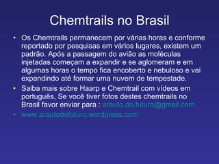 Chemtrails no Brasil Os Chemtrails permanecem por várias horas e conforme reportado por pesquisas em vários lugares, existem um padrão. Após a passagem do avião as moléculas injetadas começam a expandir e se aglomeram e em algumas horas o tempo fica encoberto e nebuloso e vai expandindo até formar uma nuvem de tempestade. Saiba mais sobre Haarp e Chemtrail com vídeos em português, Se você tiver fotos destes chemtrails no Brasil favor enviar para :  [email_address] www.arautodofuturo.wordpress.com 