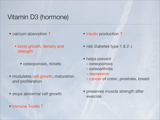 Vitamin D3 (hormone)

• calcium absorption ↑                • insulin production ↑


  • bone growth, density and          • risk diabetes type 1 & 2 ↓
    strength
                                      • helps prevent
     • osteoporosis, rickets            - osteoporosis
                                        - osteoarthritis
                                        - depression
• modulates cell growth, maturation
                                        - cancer of colon, prostrate, breast
  and proliferation

                                      • preserves muscle strength after
• stops abnormal cell growth
                                        exercise

• immune T-cells ↑
 