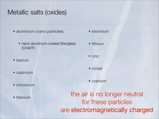 Metallic salts (oxides)

  • aluminium (nano particles)           • strontium


     • nano aluminium-coated ﬁberglass   • lithium
       (CHAFF)

                                         • zinc
  • barium

                                         • nickel
  • cadmium

                                         • uranium
  • chromium


  • titanium
                                 the air is no longer neutral
                                     for these particles
                             are electromagnetically charged
 