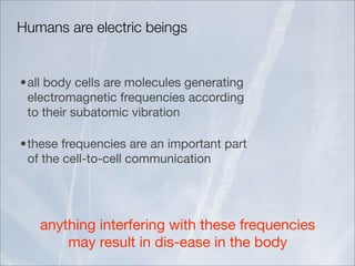 Humans are electric beings


•all body cells are molecules generating
 electromagnetic frequencies according
 to their subatomic vibration

•these frequencies are an important part
 of the cell-to-cell communication




   anything interfering with these frequencies
       may result in dis-ease in the body
 