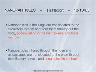 NANOPARTICLES              ~ Isis Report                      ~ 10/10/05


• Nanoparticles in the lungs are translocated to the
  circulatory system and from there throughout the
  body, accumulating in the liver, spleen, and bone
  marrow.


• Nanoparticles inhaled through the nose and
  air passages are translocated to the brain through
  the olfactory nerves, and accumulate in the brain.


                   http://www.i-sis.org.uk/Nanotoxicity.php
 