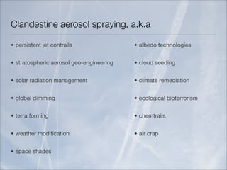 Clandestine aerosol spraying, a.k.a

• persistent jet contrails                • albedo technologies


• stratospheric aerosol geo-engineering   • cloud seeding


• solar radiation management              • climate remediation


• global dimming                          • ecological bioterrorism


• terra forming                           • chemtrails


• weather modiﬁcation                     • air crap


• space shades
 