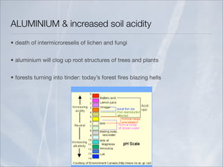 ALUMINIUM & increased soil acidity
• death of intermicroreselis of lichen and fungi


• aluminium will clog up root structures of trees and plants


• forests turning into tinder: today’s forest ﬁres blazing hells
 