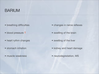 BARIUM


• breathing difﬁculties   • changes in nerve reﬂexes


• blood pressure ↑        • swelling of the brain


• heart rythm changes     • swelling of the liver


• stomach irritation      • kidney and heart damage


• muscle weakness         • neurodegredation, MS
 