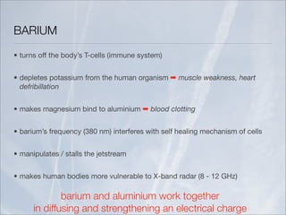 BARIUM
• turns off the body’s T-cells (immune system)


• depletes potassium from the human organism ➡ muscle weakness, heart
  defribillation


• makes magnesium bind to aluminium ➡ blood clotting


• barium’s frequency (380 nm) interferes with self healing mechanism of cells


• manipulates / stalls the jetstream


• makes human bodies more vulnerable to X-band radar (8 - 12 GHz)

              barium and aluminium work together
      in diffusing and strengthening an electrical charge
 