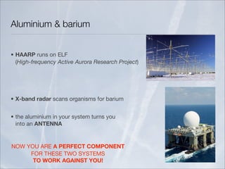 Aluminium & barium


• HAARP runs on ELF
  (High-frequency Active Aurora Research Project)




• X-band radar scans organisms for barium


• the aluminium in your system turns you
  into an ANTENNA


NOW YOU ARE A PERFECT COMPONENT
     FOR THESE TWO SYSTEMS
      TO WORK AGAINST YOU!
 