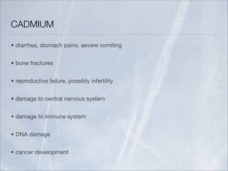 CADMIUM

• diarrhea, stomach pains, severe vomiting


• bone fractures


• reproductive failure, possibly infertility


• damage to central nervous system


• damage to immune system


• DNA damage


• cancer development
 