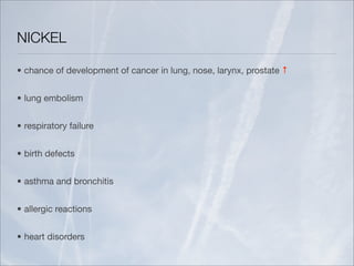 NICKEL

• chance of development of cancer in lung, nose, larynx, prostate ↑


• lung embolism


• respiratory failure


• birth defects


• asthma and bronchitis


• allergic reactions


• heart disorders
 